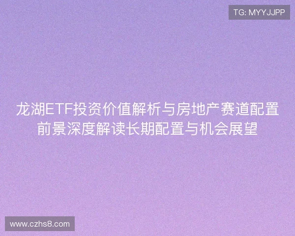 龙湖ETF投资价值解析与房地产赛道配置前景深度解读长期配置与机会展望 龙湖ETF投资价值解析与房地产赛道配置前景深度解读长期配置与机会展望
